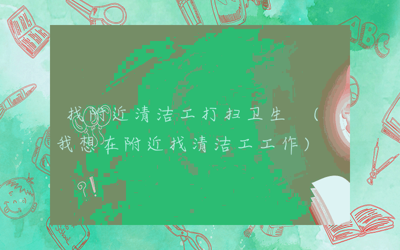 找附近清洁工打扫卫生 (我想在附近找清洁工工作)